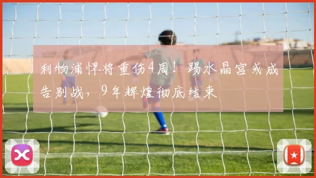 利物浦悍将重伤4周！踢水晶宫或成告别战，9年辉煌彻底结束