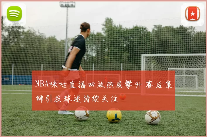 NBA咪咕直播回放热度攀升 赛后集锦引发球迷持续关注