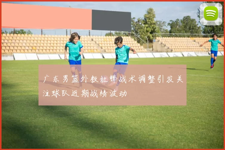 广东男篮外教杜锋战术调整引发关注球队近期战绩波动