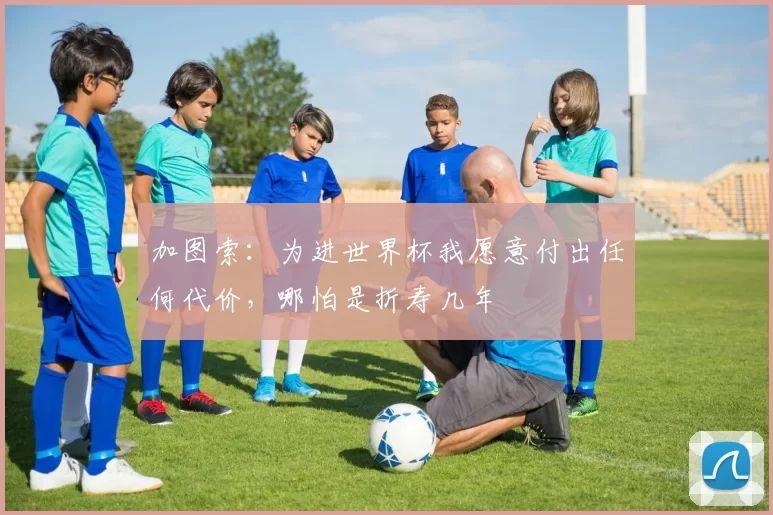 加图索：为进世界杯我愿意付出任何代价，哪怕是折寿几年