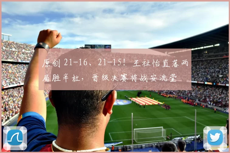 原创 21-16、21-15！王祉怡直落两局胜辛杜，晋级决赛将战安洗莹