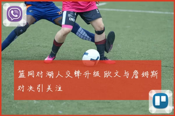 篮网对湖人交锋升级 欧文与詹姆斯对决引关注