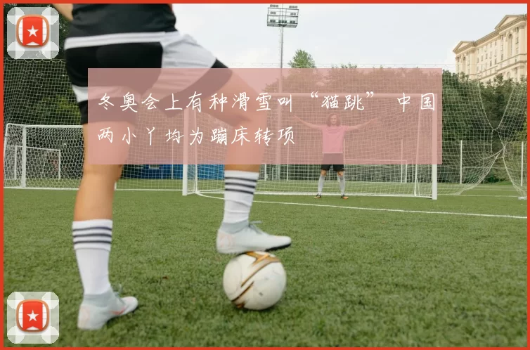 冬奥会上有种滑雪叫“猫跳” 中国两小丫均为蹦床转项