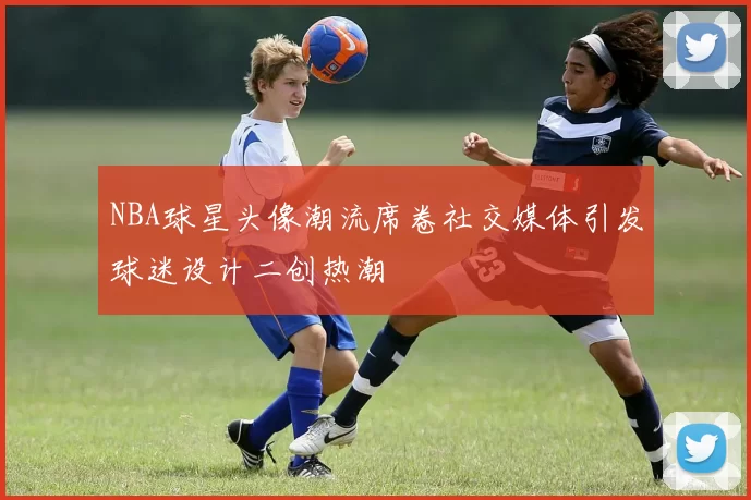 NBA球星头像潮流席卷社交媒体引发球迷设计二创热潮