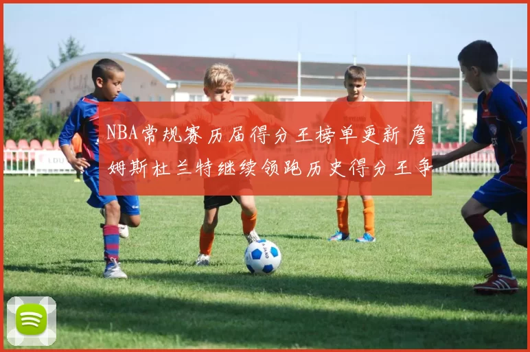 NBA常规赛历届得分王榜单更新 詹姆斯杜兰特继续领跑历史得分王争夺