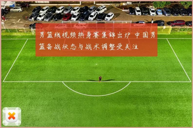 男篮线视频热身赛集锦出炉 中国男篮备战状态与战术调整受关注