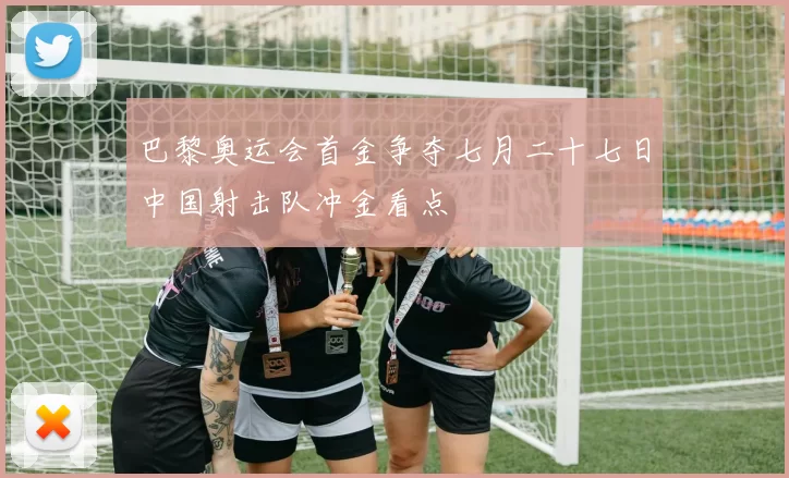 巴黎奥运会首金争夺七月二十七日中国射击队冲金看点