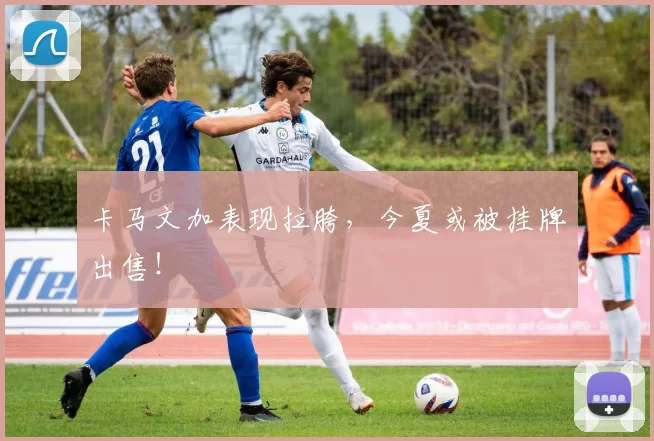 卡马文加表现拉胯，今夏或被挂牌出售！