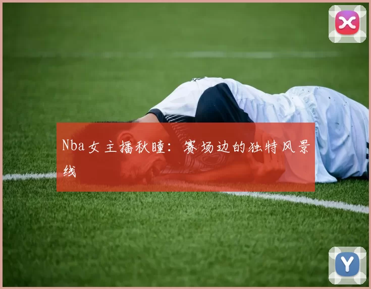 Nba女主播秋瞳:赛场边的独特风景线