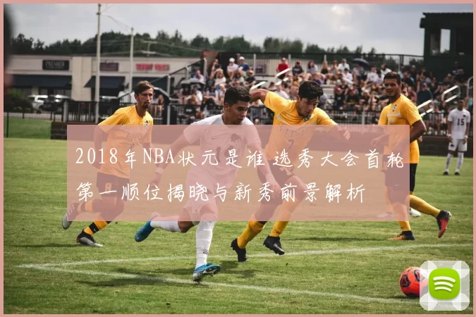 2018年NBA状元是谁 选秀大会首轮第一顺位揭晓与新秀前景解析