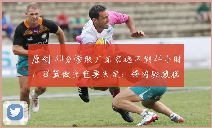 原创 30分惨败广东宏远不到24小时，辽篮做出重要决定，强将驰援杨鸣