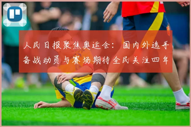人民日报聚焦奥运会:国内外选手备战动员与赛场期待全民关注四年磨剑