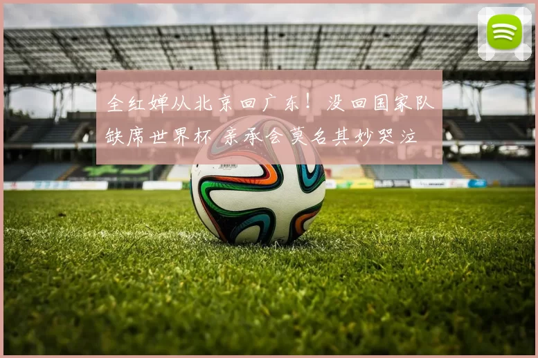 全红婵从北京回广东!没回国家队缺席世界杯 亲承会莫名其妙哭泣