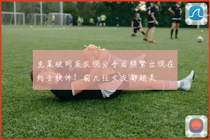 克莱被网友发现分手后频繁出现在约会软件！前几任女友都超美