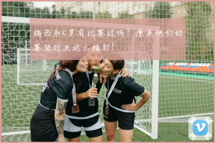 梅西和c罗有比赛过吗？原来他们的赛场对决这么精彩！