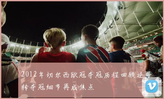 2012年切尔西欧冠夺冠历程回顾逆转夺冠细节再成焦点