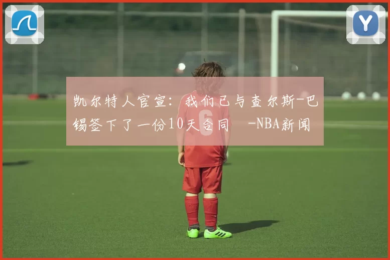 凯尔特人官宣：我们已与查尔斯-巴锡签下了一份10天合同️-NBA新闻
