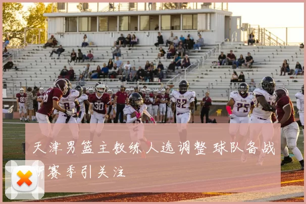 天津男篮主教练人选调整 球队备战新赛季引关注