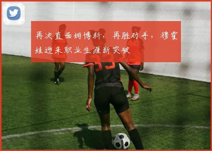 再次直面姆博科，再胜对手，穆霍娃迎来职业生涯新突破