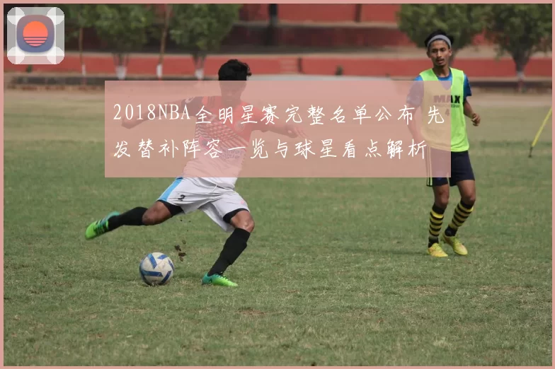 2018NBA全明星赛完整名单公布 先发替补阵容一览与球星看点解析