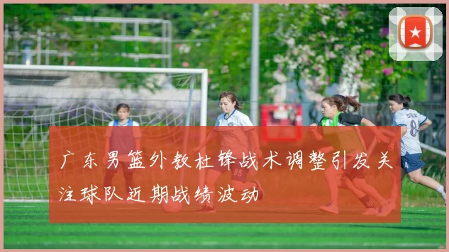 广东男篮外教杜锋战术调整引发关注球队近期战绩波动