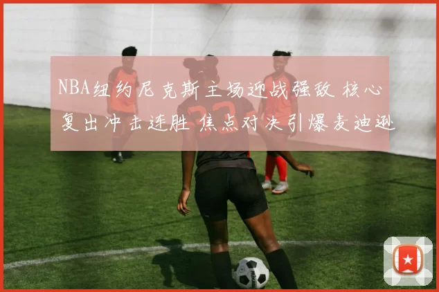 NBA纽约尼克斯主场迎战强敌 核心复出冲击连胜 焦点对决引爆麦迪逊广场