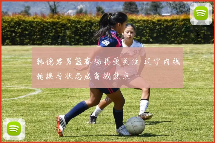 韩德君男篮赛场再受关注 辽宁内线轮换与状态成备战焦点