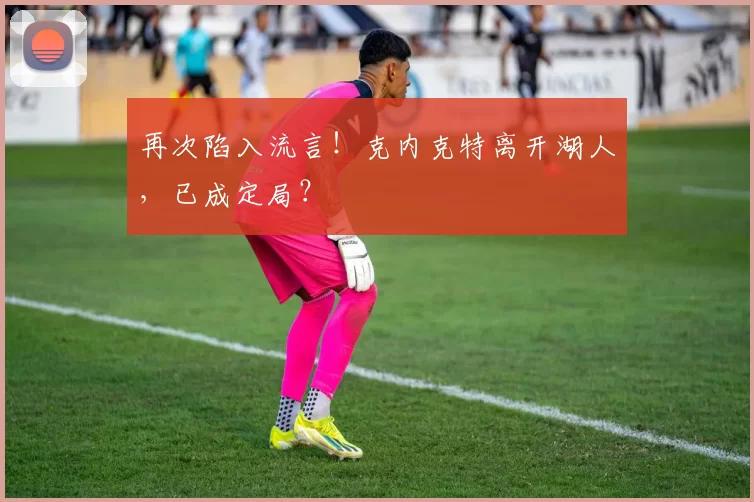 再次陷入流言！克内克特离开湖人，已成定局？