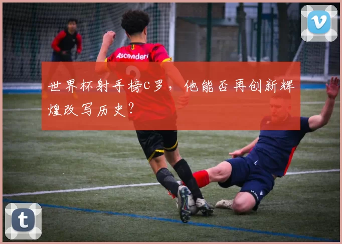 世界杯射手榜c罗，他能否再创新辉煌改写历史？