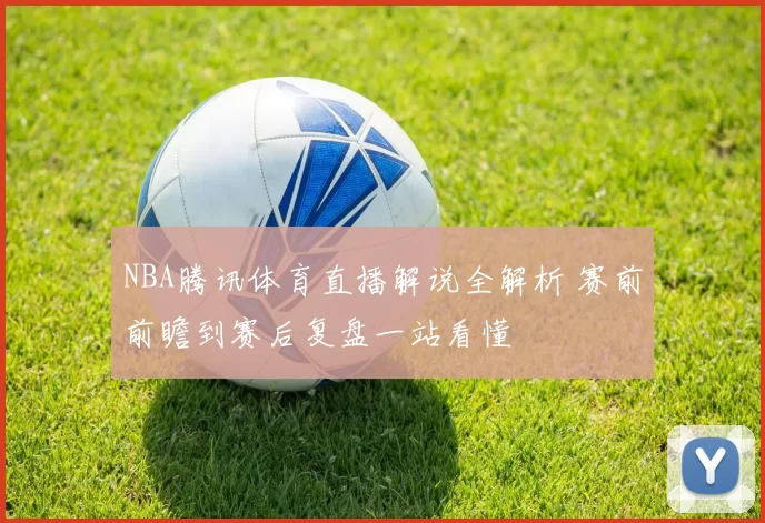 NBA腾讯体育直播解说全解析 赛前前瞻到赛后复盘一站看懂