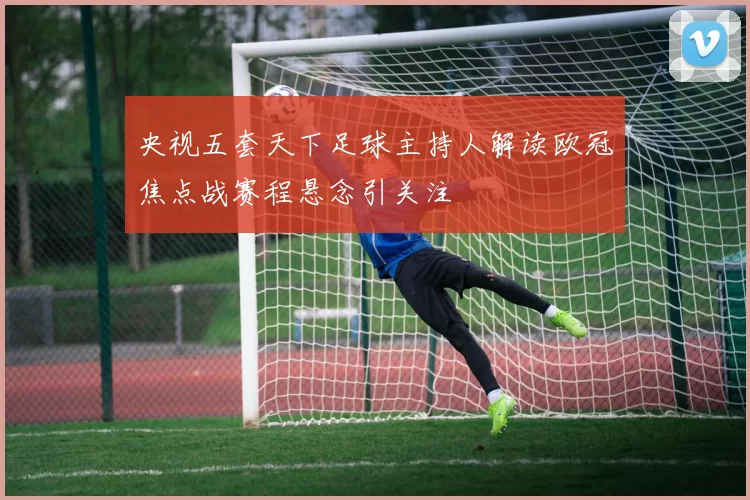 央视五套天下足球主持人解读欧冠焦点战赛程悬念引关注