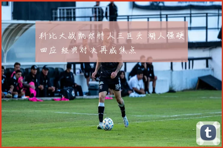 科比大战凯尔特人三巨头 湖人强硬回应 经典对决再成焦点