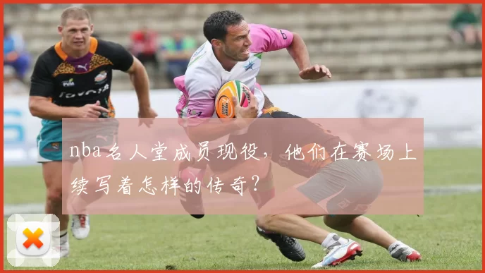 nba名人堂成员现役,他们在赛场上续写着怎样的传奇?