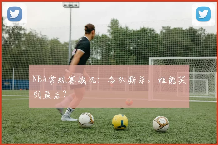 NBA常规赛战况:各队厮杀,谁能笑到最后?