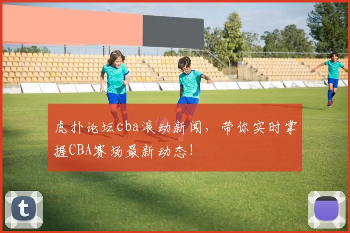 虎扑论坛cba滚动新闻,带你实时掌握CBA赛场最新动态!