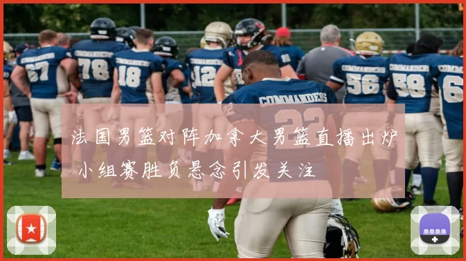 法国男篮对阵加拿大男篮直播出炉 小组赛胜负悬念引发关注