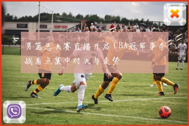 男篮总决赛直播开启 CBA冠军争夺战看点集中对决与走势