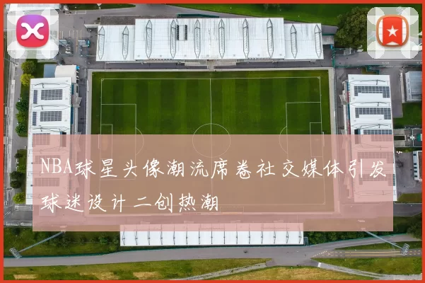 NBA球星头像潮流席卷社交媒体引发球迷设计二创热潮