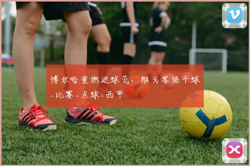 博尔哈重燃进球荒，维戈客场千球_比赛_点球_西甲