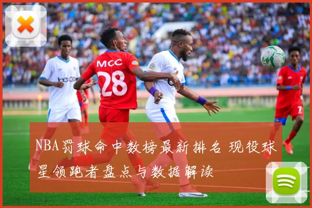 NBA罚球命中数榜最新排名 现役球星领跑者盘点与数据解读