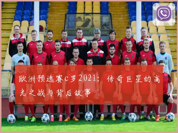 欧洲预选赛c罗2021:传奇巨星的高光之战与背后故事