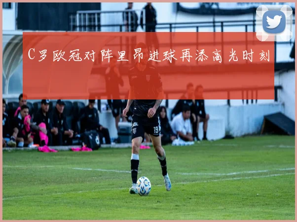 C罗欧冠对阵里昂进球再添高光时刻