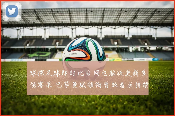 球探足球即时比分网电脑版更新多场赛果 巴萨曼城领衔晋级看点持续升温