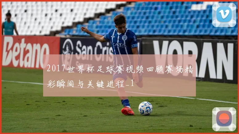 2017世界杯足球赛视频回顾赛场精彩瞬间与关键进程_1