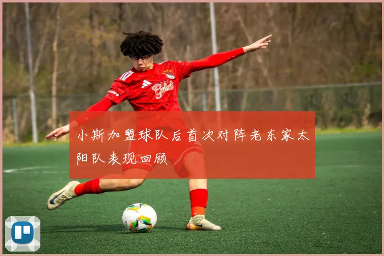 小斯加盟球队后首次对阵老东家太阳队表现回顾